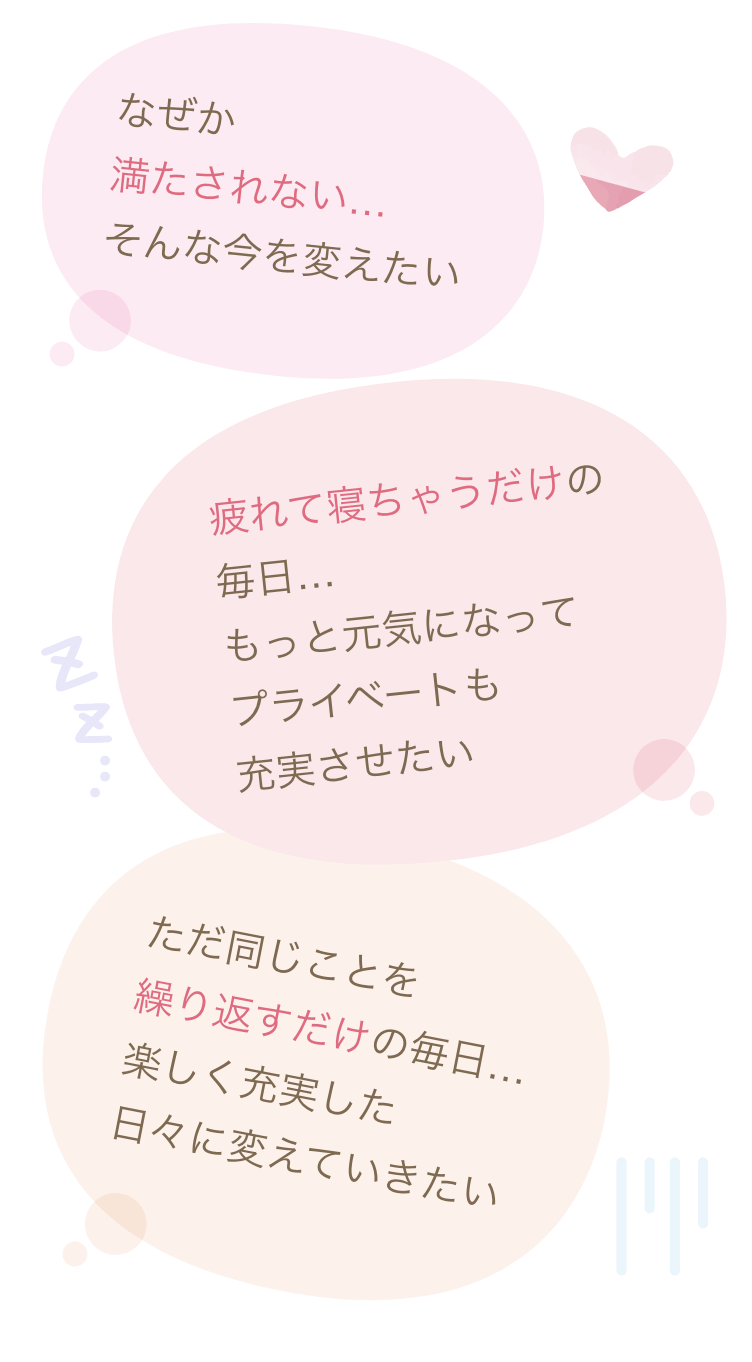 なぜか満たされない…そんな今を変えたい 疲れて寝ちゃうだけの毎日…もっと元気になってプライベートも充実させたい ただ同じことを繰り返すだけの毎日…楽しく充実した日々に変えていきたい